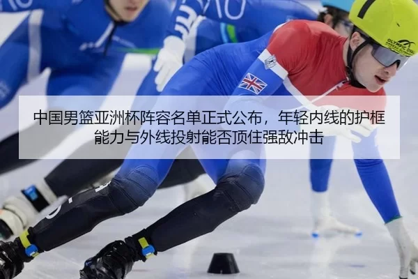 中国男篮亚洲杯阵容名单正式公布，年轻内线的护框能力与外线投射能否顶住强敌冲击